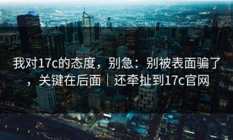 我对17c的态度，别急：别被表面骗了，关键在后面｜还牵扯到17c官网