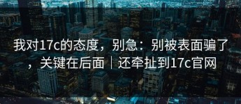 我对17c的态度，别急：别被表面骗了，关键在后面｜还牵扯到17c官网