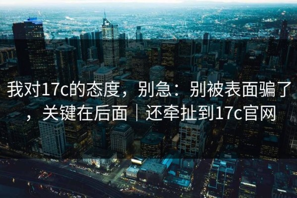 我对17c的态度，别急：别被表面骗了，关键在后面｜还牵扯到17c官网