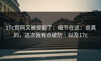 17c官网又被提起了：细节在这：说真的，这次我有点破防｜以及17c