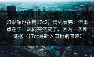 如果你也在用17c2，请先看完：但重点在于：风向突然变了，因为一条新证据（17cc最新入口也别忽略）