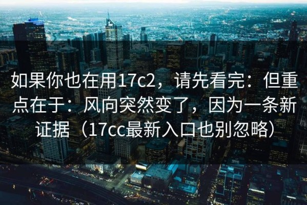 如果你也在用17c2，请先看完：但重点在于：风向突然变了，因为一条新证据（17cc最新入口也别忽略）