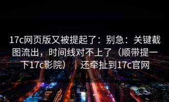 17c网页版又被提起了：别急：关键截图流出，时间线对不上了（顺带提一下17c影院）｜还牵扯到17c官网
