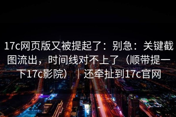 17c网页版又被提起了：别急：关键截图流出，时间线对不上了（顺带提一下17c影院）｜还牵扯到17c官网