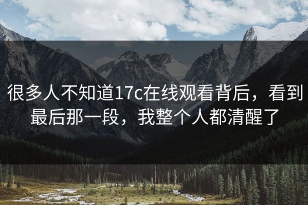 很多人不知道17c在线观看背后，看到最后那一段，我整个人都清醒了