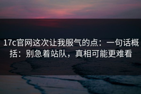 17c官网这次让我服气的点：一句话概括：别急着站队，真相可能更难看