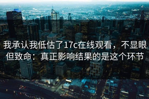 我承认我低估了17c在线观看，不显眼但致命：真正影响结果的是这个环节