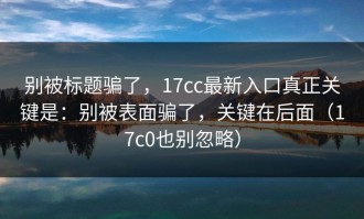 别被标题骗了，17cc最新入口真正关键是：别被表面骗了，关键在后面（17c0也别忽略）
