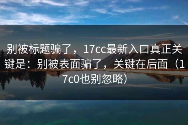 别被标题骗了，17cc最新入口真正关键是：别被表面骗了，关键在后面（17c0也别忽略）