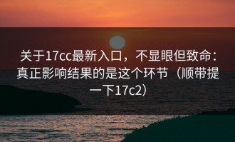 关于17cc最新入口，不显眼但致命：真正影响结果的是这个环节（顺带提一下17c2）
