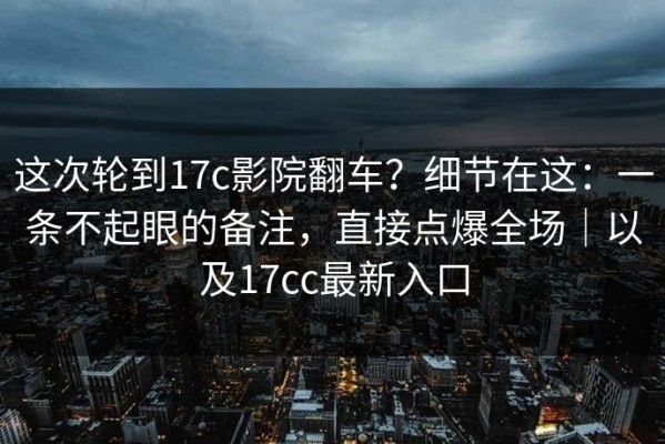 这次轮到17c影院翻车？细节在这：一条不起眼的备注，直接点爆全场｜以及17cc最新入口