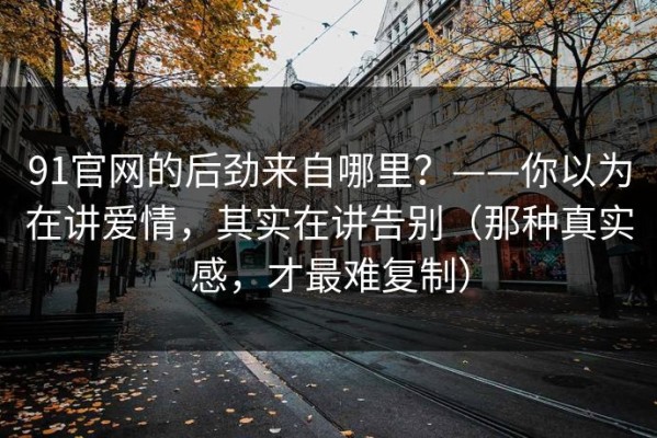 91官网的后劲来自哪里？——你以为在讲爱情，其实在讲告别（那种真实感，才最难复制）