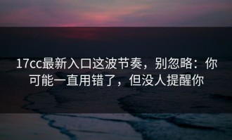 17cc最新入口这波节奏，别忽略：你可能一直用错了，但没人提醒你