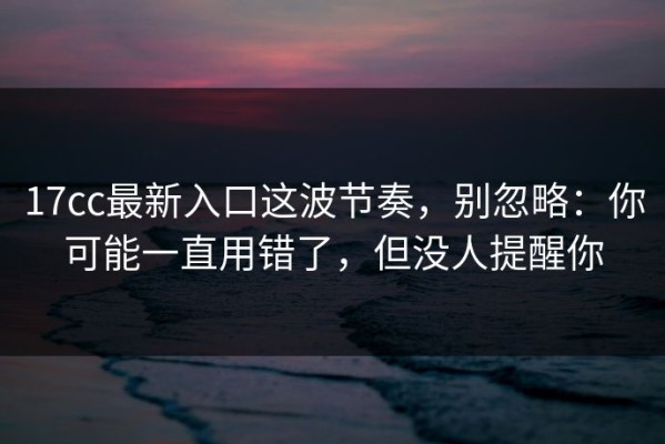 17cc最新入口这波节奏，别忽略：你可能一直用错了，但没人提醒你