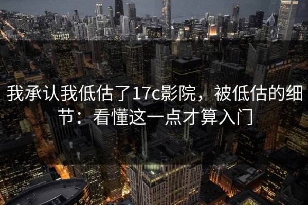 我承认我低估了17c影院，被低估的细节：看懂这一点才算入门