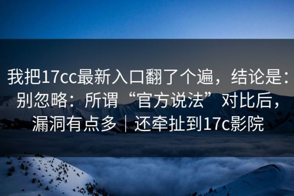 我把17cc最新入口翻了个遍，结论是：别忽略：所谓“官方说法”对比后，漏洞有点多｜还牵扯到17c影院