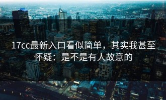 17cc最新入口看似简单，其实我甚至怀疑：是不是有人故意的