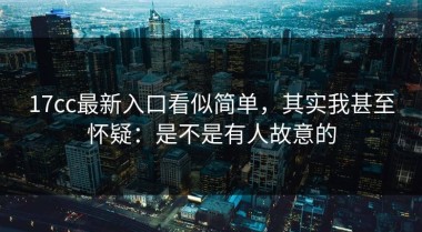 17cc最新入口看似简单，其实我甚至怀疑：是不是有人故意的