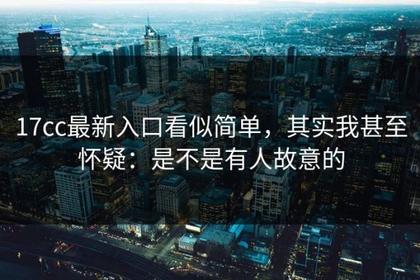 17cc最新入口看似简单，其实我甚至怀疑：是不是有人故意的