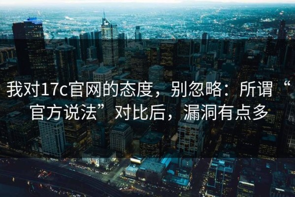 我对17c官网的态度，别忽略：所谓“官方说法”对比后，漏洞有点多