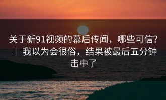 关于新91视频的幕后传闻，哪些可信？ ｜ 我以为会很俗，结果被最后五分钟击中了