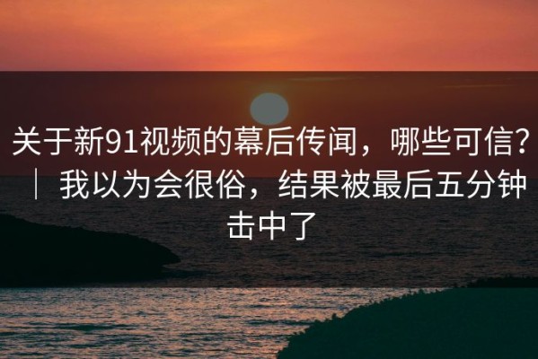 关于新91视频的幕后传闻，哪些可信？ ｜ 我以为会很俗，结果被最后五分钟击中了