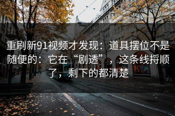 重刷新91视频才发现：道具摆位不是随便的：它在“剧透”，这条线捋顺了，剩下的都清楚