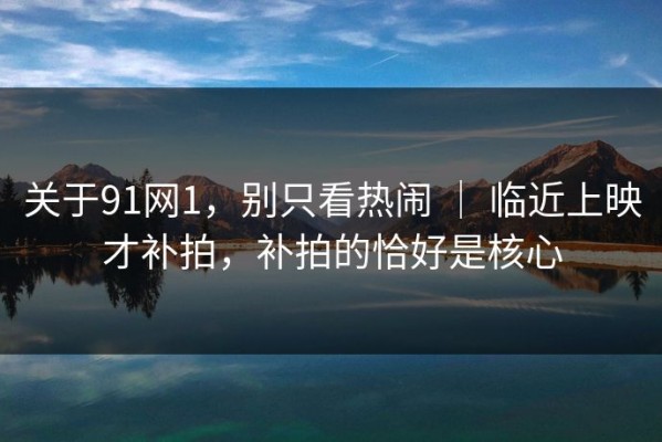关于91网1，别只看热闹 ｜ 临近上映才补拍，补拍的恰好是核心