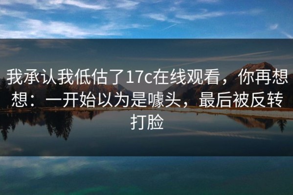 我承认我低估了17c在线观看，你再想想：一开始以为是噱头，最后被反转打脸
