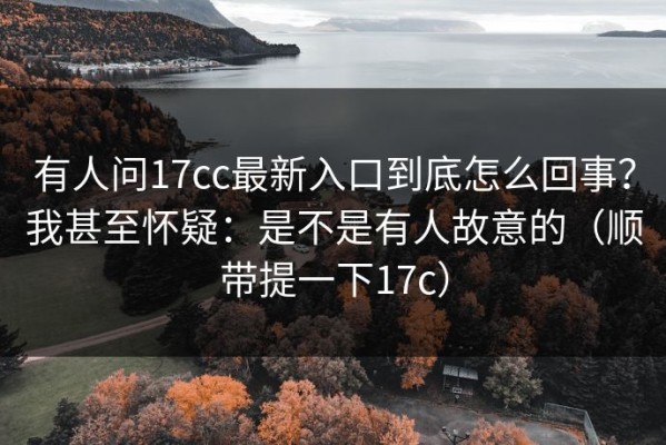 有人问17cc最新入口到底怎么回事？我甚至怀疑：是不是有人故意的（顺带提一下17c）