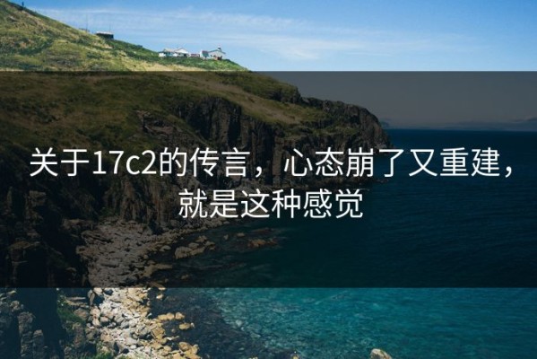 关于17c2的传言，心态崩了又重建，就是这种感觉