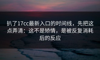 扒了17cc最新入口的时间线，先把这点弄清：这不是矫情，是被反复消耗后的反应