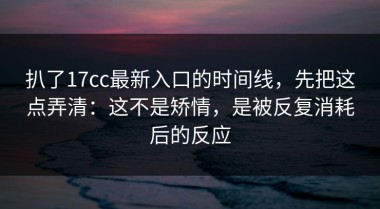 扒了17cc最新入口的时间线，先把这点弄清：这不是矫情，是被反复消耗后的反应