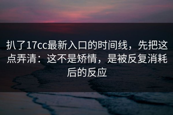 扒了17cc最新入口的时间线，先把这点弄清：这不是矫情，是被反复消耗后的反应