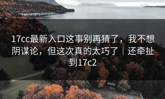 17cc最新入口这事别再猜了，我不想阴谋论，但这次真的太巧了｜还牵扯到17c2