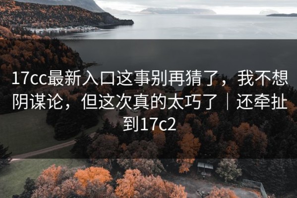 17cc最新入口这事别再猜了，我不想阴谋论，但这次真的太巧了｜还牵扯到17c2