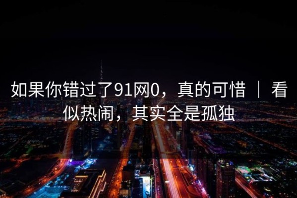 如果你错过了91网0，真的可惜 ｜ 看似热闹，其实全是孤独