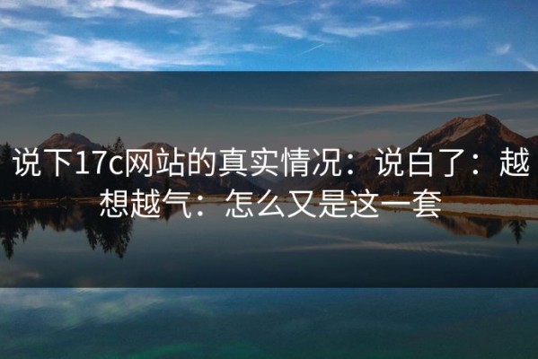 说下17c网站的真实情况：说白了：越想越气：怎么又是这一套