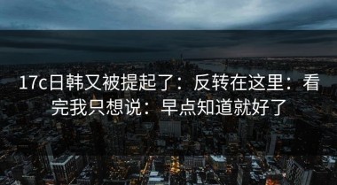 17c日韩又被提起了：反转在这里：看完我只想说：早点知道就好了