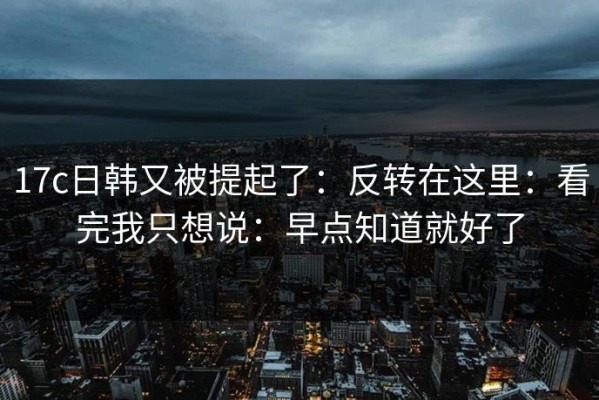 17c日韩又被提起了：反转在这里：看完我只想说：早点知道就好了