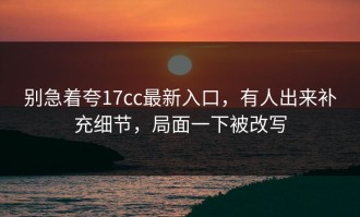 别急着夸17cc最新入口，有人出来补充细节，局面一下被改写