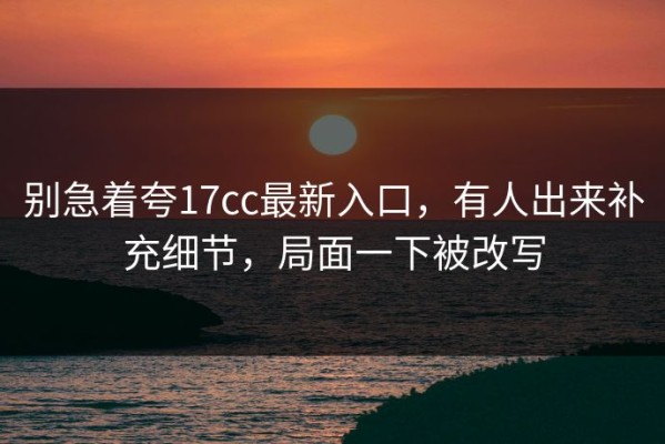 别急着夸17cc最新入口，有人出来补充细节，局面一下被改写