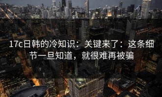 17c日韩的冷知识：关键来了：这条细节一旦知道，就很难再被骗