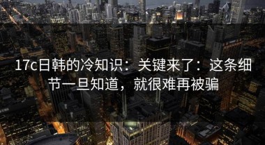 17c日韩的冷知识：关键来了：这条细节一旦知道，就很难再被骗