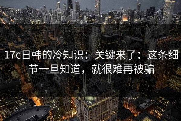 17c日韩的冷知识：关键来了：这条细节一旦知道，就很难再被骗