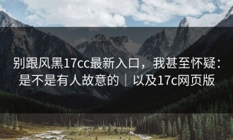 别跟风黑17cc最新入口，我甚至怀疑：是不是有人故意的｜以及17c网页版
