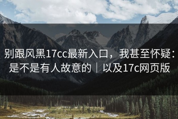 别跟风黑17cc最新入口，我甚至怀疑：是不是有人故意的｜以及17c网页版