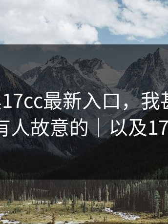 别跟风黑17cc最新入口，我甚至怀疑：是不是有人故意的｜以及17c网页版