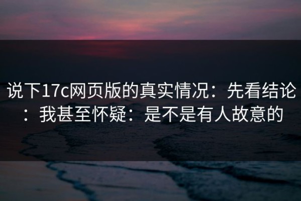 说下17c网页版的真实情况：先看结论：我甚至怀疑：是不是有人故意的