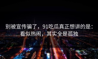 别被宣传骗了，91吃瓜真正想讲的是：看似热闹，其实全是孤独